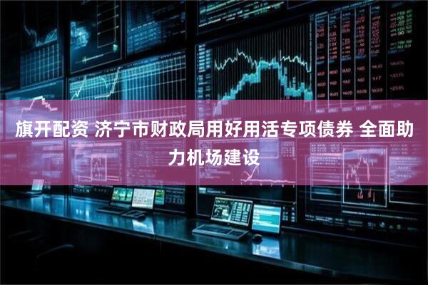 旗开配资 济宁市财政局用好用活专项债券 全面助力机场建设
