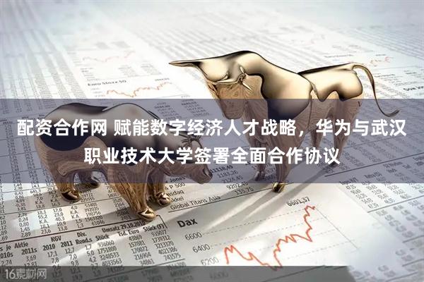 配资合作网 赋能数字经济人才战略，华为与武汉职业技术大学签署全面合作协议