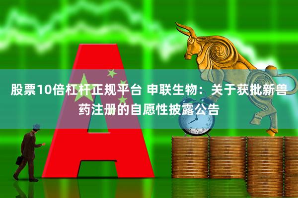 股票10倍杠杆正规平台 申联生物：关于获批新兽药注册的自愿性披露公告