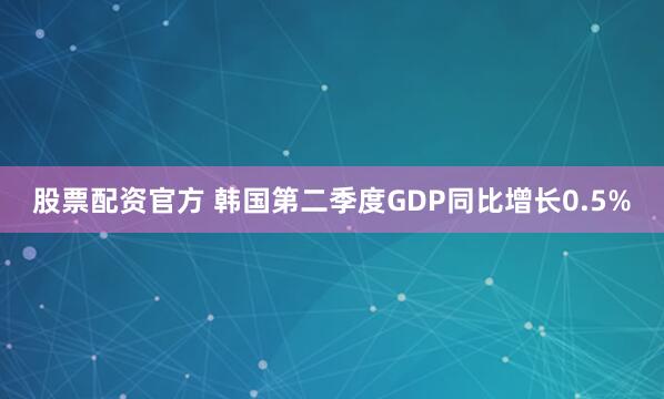 股票配资官方 韩国第二季度GDP同比增长0.5%