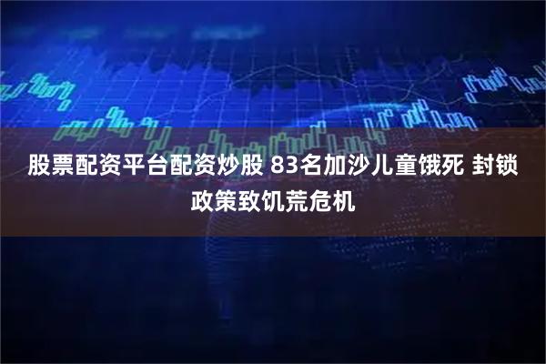 股票配资平台配资炒股 83名加沙儿童饿死 封锁政策致饥荒危机