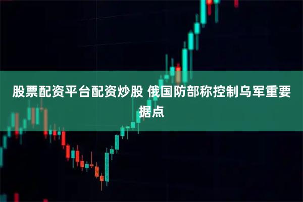 股票配资平台配资炒股 俄国防部称控制乌军重要据点