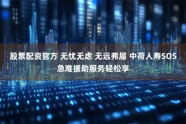 股票配资官方 无忧无虑 无远弗届 中荷人寿SOS急难援助服务轻松享