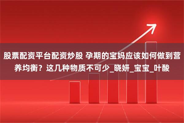 股票配资平台配资炒股 孕期的宝妈应该如何做到营养均衡？这几种物质不可少_晓妍_宝宝_叶酸