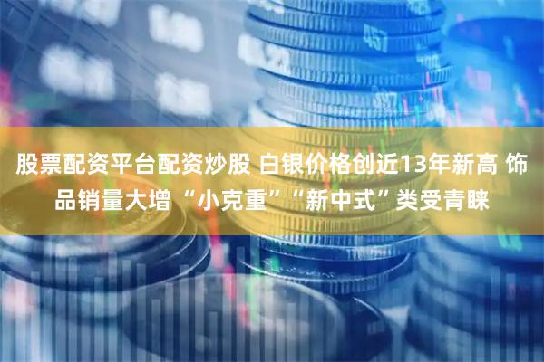 股票配资平台配资炒股 白银价格创近13年新高 饰品销量大增 “小克重”“新中式”类受青睐