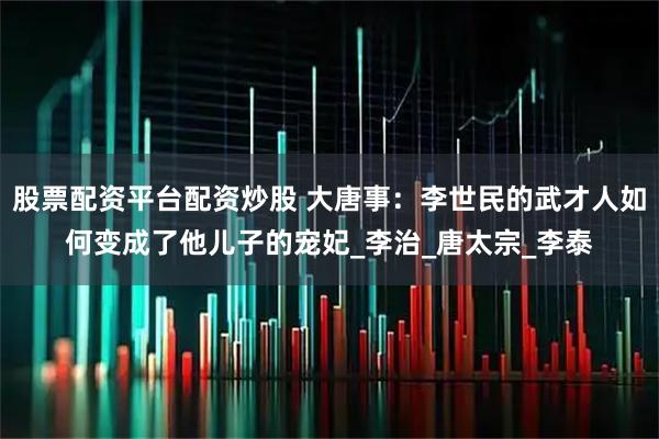 股票配资平台配资炒股 大唐事：李世民的武才人如何变成了他儿子的宠妃_李治_唐太宗_李泰