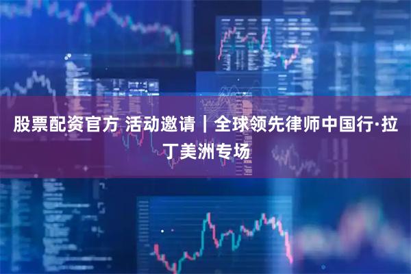 股票配资官方 活动邀请｜全球领先律师中国行·拉丁美洲专场