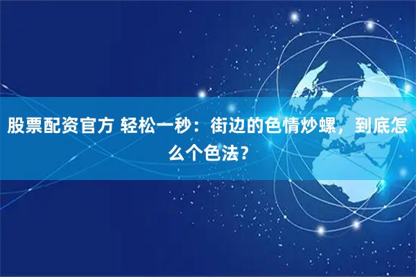 股票配资官方 轻松一秒：街边的色情炒螺，到底怎么个色法？