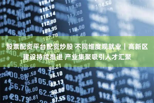 股票配资平台配资炒股 不同维度观就业｜高新区建设持续推进 产业集聚吸引人才汇聚