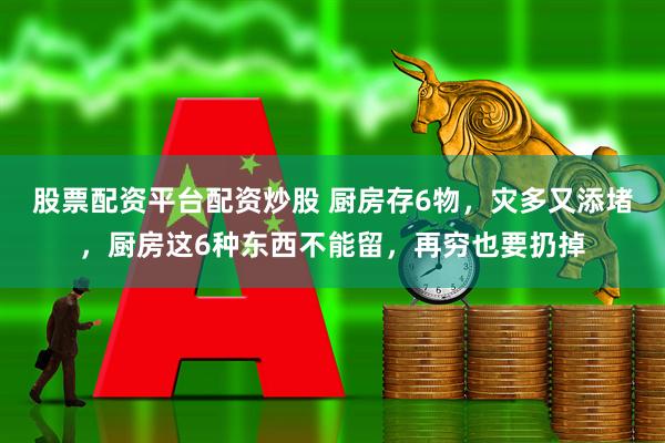 股票配资平台配资炒股 厨房存6物，灾多又添堵，厨房这6种东西不能留，再穷也要扔掉