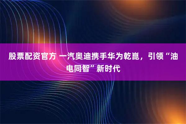 股票配资官方 一汽奥迪携手华为乾崑，引领“油电同智”新时代