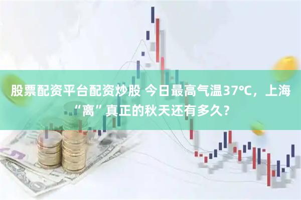 股票配资平台配资炒股 今日最高气温37℃，上海“离”真正的秋天还有多久？