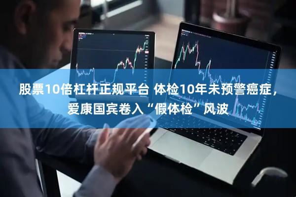 股票10倍杠杆正规平台 体检10年未预警癌症，爱康国宾卷入“假体检”风波