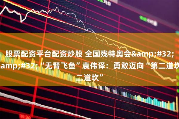 股票配资平台配资炒股 全国残特奥会 | “无臂飞鱼”袁伟译:勇敢迈向“第二道坎”