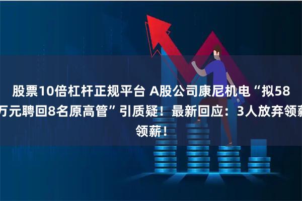 股票10倍杠杆正规平台 A股公司康尼机电“拟580万元聘回8名原高管”引质疑！最新回应：3人放弃领薪！