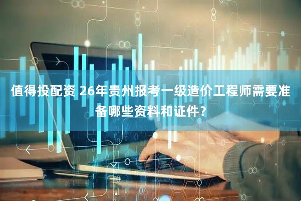 值得投配资 26年贵州报考一级造价工程师需要准备哪些资料和证件？