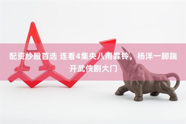 配资炒股首选 连看4集央八雨霖铃，杨洋一脚踹开武侠剧大门