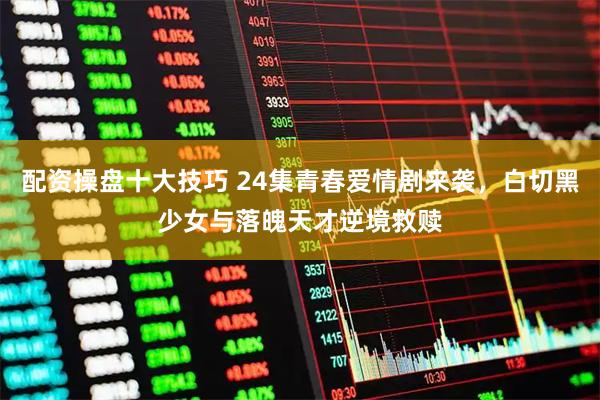 配资操盘十大技巧 24集青春爱情剧来袭,白切黑少女与落魄天才逆境救赎
