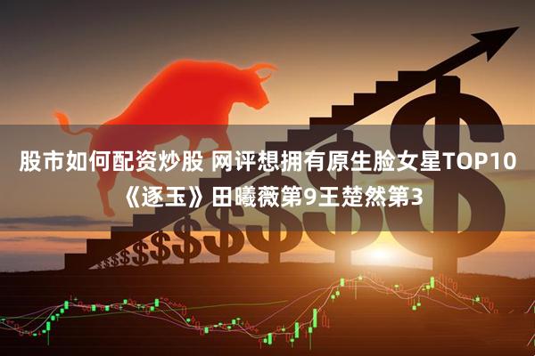 股市如何配资炒股 网评想拥有原生脸女星TOP10 《逐玉》田曦薇第9王楚然第3