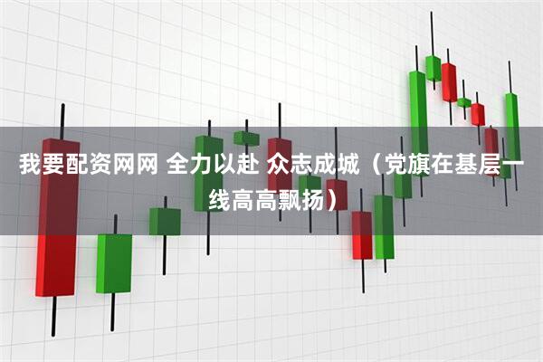 我要配资网网 全力以赴 众志成城（党旗在基层一线高高飘扬）