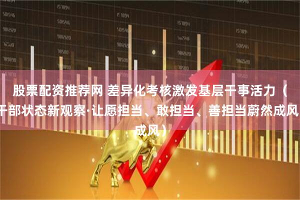股票配资推荐网 差异化考核激发基层干事活力（干部状态新观察·让愿担当、敢担当、善担当蔚然成风）