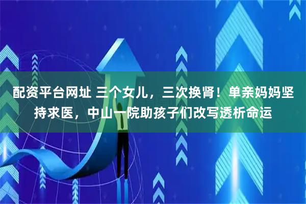 配资平台网址 三个女儿，三次换肾！单亲妈妈坚持求医，中山一院助孩子们改写透析命运