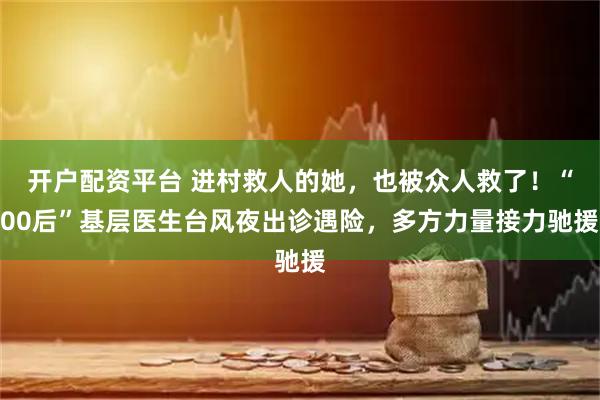 开户配资平台 进村救人的她,也被众人救了!“00后”基层医生台风夜出诊遇险,多方力量接力驰援