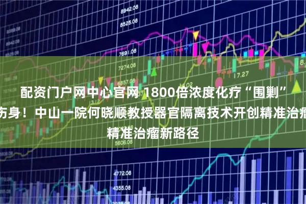 配资门户网中心官网 1800倍浓度化疗“围剿”肿瘤不伤身！中山一院何晓顺教授器官隔离技术开创精准治瘤新路径