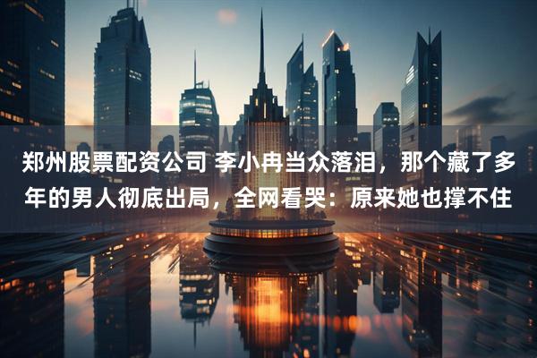 郑州股票配资公司 李小冉当众落泪，那个藏了多年的男人彻底出局，全网看哭：原来她也撑不住