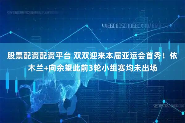 股票配资配资平台 双双迎来本届亚运会首秀！依木兰+向余望此前3轮小组赛均未出场