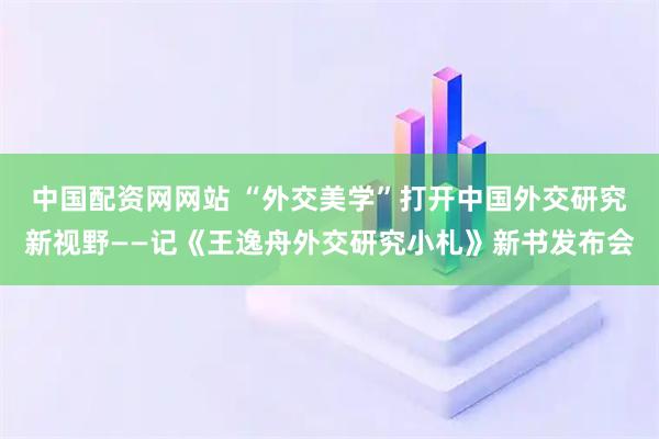 中国配资网网站 “外交美学”打开中国外交研究新视野——记《王逸舟外交研究小札》新书发布会