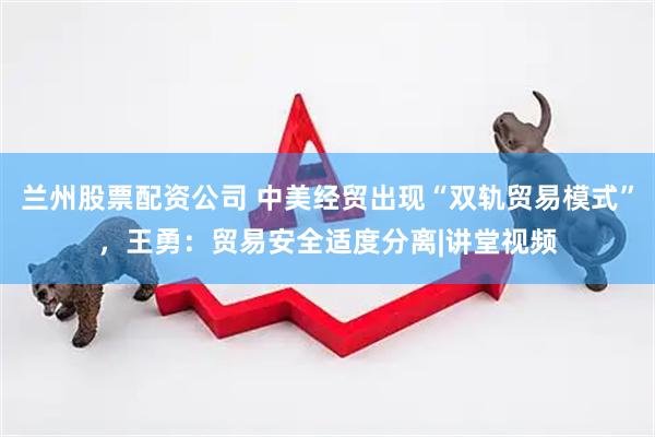 兰州股票配资公司 中美经贸出现“双轨贸易模式”，王勇：贸易安全适度分离|讲堂视频